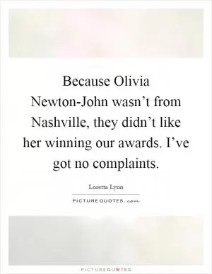 Because Olivia Newton-John wasn’t from Nashville, they didn’t like her winning our awards. I’ve got no complaints Picture Quote #1