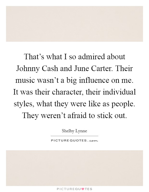 That's what I so admired about Johnny Cash and June Carter. Their music wasn't a big influence on me. It was their character, their individual styles, what they were like as people. They weren't afraid to stick out Picture Quote #1