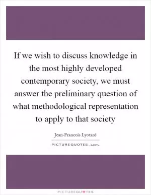 If we wish to discuss knowledge in the most highly developed contemporary society, we must answer the preliminary question of what methodological representation to apply to that society Picture Quote #1