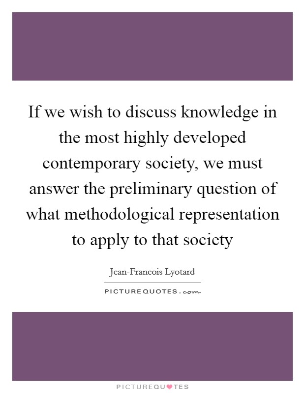 If we wish to discuss knowledge in the most highly developed contemporary society, we must answer the preliminary question of what methodological representation to apply to that society Picture Quote #1