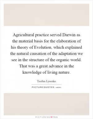 Agricultural practice served Darwin as the material basis for the elaboration of his theory of Evolution, which explained the natural causation of the adaptation we see in the structure of the organic world. That was a great advance in the knowledge of living nature Picture Quote #1