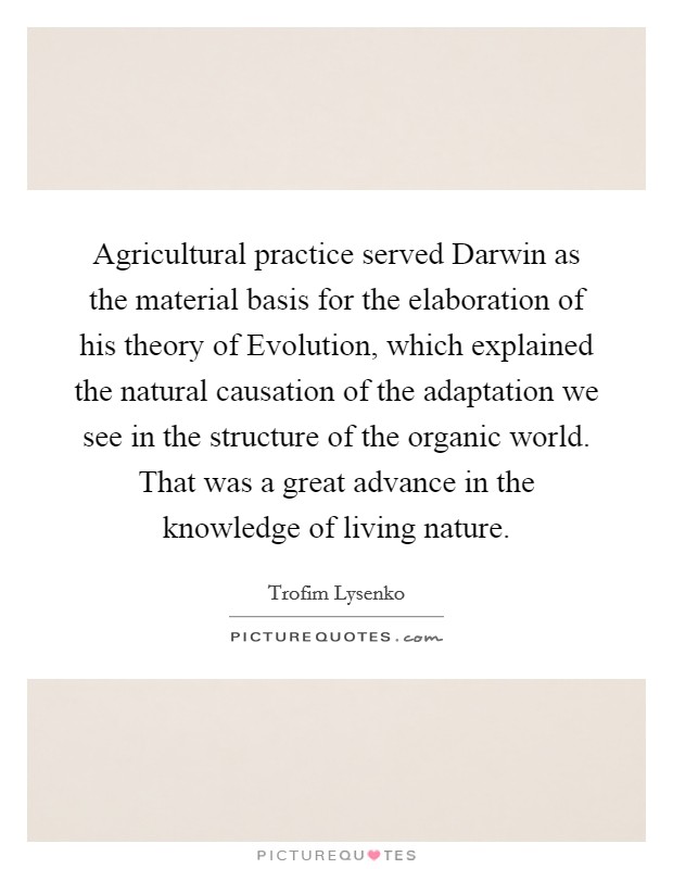 Agricultural practice served Darwin as the material basis for the elaboration of his theory of Evolution, which explained the natural causation of the adaptation we see in the structure of the organic world. That was a great advance in the knowledge of living nature Picture Quote #1