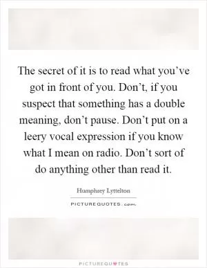 The secret of it is to read what you’ve got in front of you. Don’t, if you suspect that something has a double meaning, don’t pause. Don’t put on a leery vocal expression if you know what I mean on radio. Don’t sort of do anything other than read it Picture Quote #1