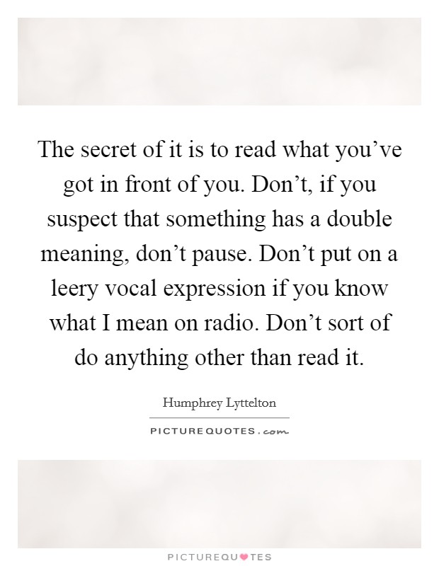 The secret of it is to read what you've got in front of you. Don't, if you suspect that something has a double meaning, don't pause. Don't put on a leery vocal expression if you know what I mean on radio. Don't sort of do anything other than read it Picture Quote #1
