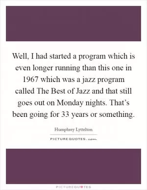 Well, I had started a program which is even longer running than this one in 1967 which was a jazz program called The Best of Jazz and that still goes out on Monday nights. That’s been going for 33 years or something Picture Quote #1