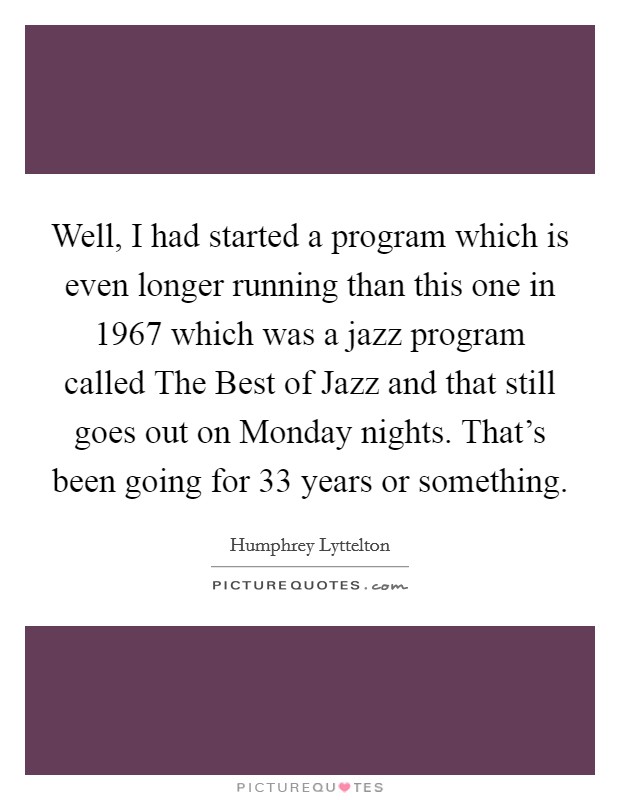 Well, I had started a program which is even longer running than this one in 1967 which was a jazz program called The Best of Jazz and that still goes out on Monday nights. That's been going for 33 years or something Picture Quote #1