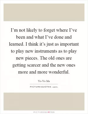 I’m not likely to forget where I’ve been and what I’ve done and learned. I think it’s just as important to play new instruments as to play new pieces. The old ones are getting scarcer and the new ones more and more wonderful Picture Quote #1