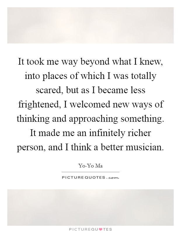 It took me way beyond what I knew, into places of which I was totally scared, but as I became less frightened, I welcomed new ways of thinking and approaching something. It made me an infinitely richer person, and I think a better musician Picture Quote #1