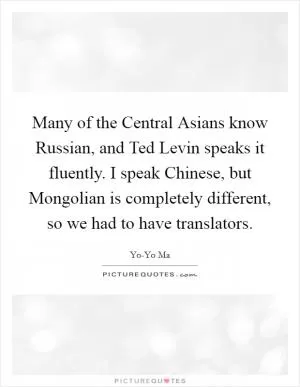 Many of the Central Asians know Russian, and Ted Levin speaks it fluently. I speak Chinese, but Mongolian is completely different, so we had to have translators Picture Quote #1