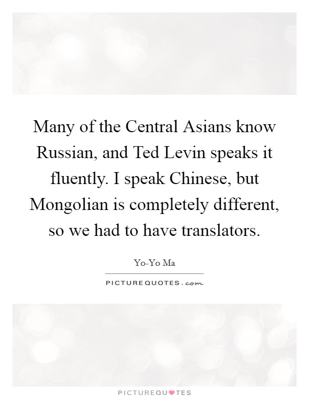 Many of the Central Asians know Russian, and Ted Levin speaks it fluently. I speak Chinese, but Mongolian is completely different, so we had to have translators Picture Quote #1