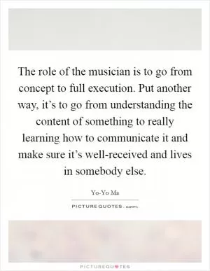 The role of the musician is to go from concept to full execution. Put another way, it’s to go from understanding the content of something to really learning how to communicate it and make sure it’s well-received and lives in somebody else Picture Quote #1