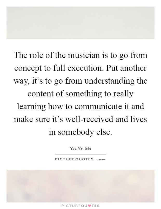 The role of the musician is to go from concept to full execution. Put another way, it's to go from understanding the content of something to really learning how to communicate it and make sure it's well-received and lives in somebody else Picture Quote #1
