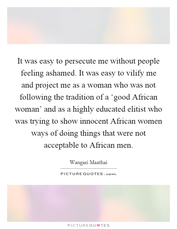 It was easy to persecute me without people feeling ashamed. It was easy to vilify me and project me as a woman who was not following the tradition of a ‘good African woman' and as a highly educated elitist who was trying to show innocent African women ways of doing things that were not acceptable to African men Picture Quote #1