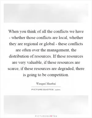 When you think of all the conflicts we have - whether those conflicts are local, whether they are regional or global - these conflicts are often over the management, the distribution of resources. If these resources are very valuable, if these resources are scarce, if these resources are degraded, there is going to be competition Picture Quote #1