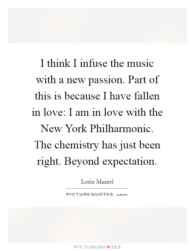 I think I infuse the music with a new passion. Part of this is because I have fallen in love: I am in love with the New York Philharmonic. The chemistry has just been right. Beyond expectation Picture Quote #1