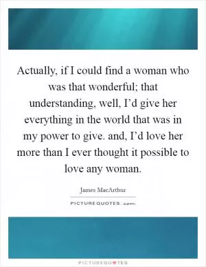 Actually, if I could find a woman who was that wonderful; that understanding, well, I’d give her everything in the world that was in my power to give. and, I’d love her more than I ever thought it possible to love any woman Picture Quote #1