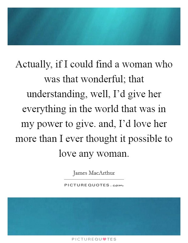 Actually, if I could find a woman who was that wonderful; that understanding, well, I'd give her everything in the world that was in my power to give. and, I'd love her more than I ever thought it possible to love any woman Picture Quote #1