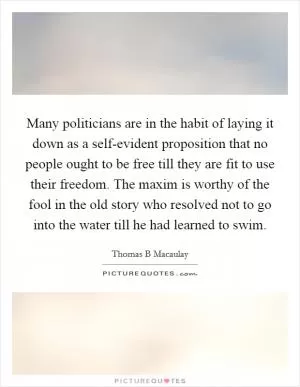 Many politicians are in the habit of laying it down as a self-evident proposition that no people ought to be free till they are fit to use their freedom. The maxim is worthy of the fool in the old story who resolved not to go into the water till he had learned to swim Picture Quote #1
