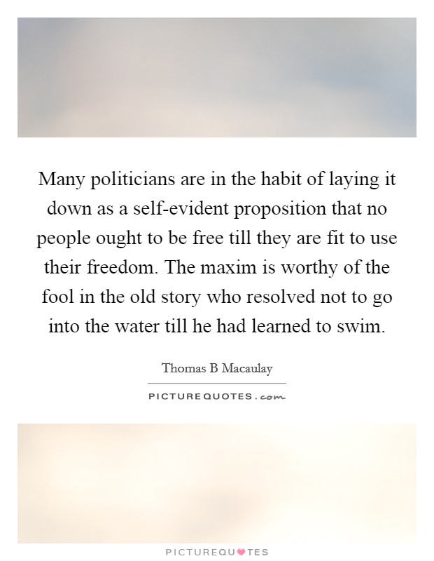 Many politicians are in the habit of laying it down as a self-evident proposition that no people ought to be free till they are fit to use their freedom. The maxim is worthy of the fool in the old story who resolved not to go into the water till he had learned to swim Picture Quote #1