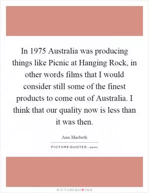 In 1975 Australia was producing things like Picnic at Hanging Rock, in other words films that I would consider still some of the finest products to come out of Australia. I think that our quality now is less than it was then Picture Quote #1