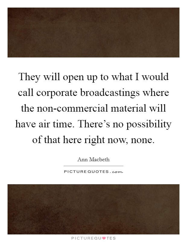 They will open up to what I would call corporate broadcastings where the non-commercial material will have air time. There's no possibility of that here right now, none Picture Quote #1