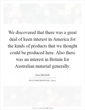 We discovered that there was a great deal of keen interest in America for the kinds of products that we thought could be produced here. Also there was an interest in Britain for Australian material generally Picture Quote #1