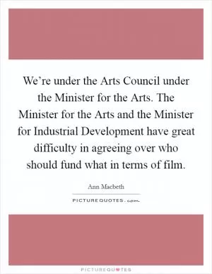 We’re under the Arts Council under the Minister for the Arts. The Minister for the Arts and the Minister for Industrial Development have great difficulty in agreeing over who should fund what in terms of film Picture Quote #1