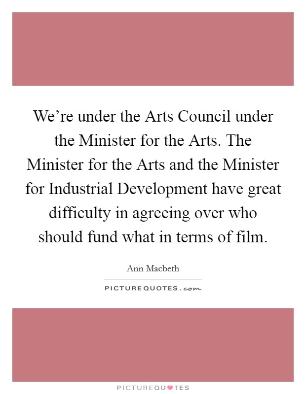We're under the Arts Council under the Minister for the Arts. The Minister for the Arts and the Minister for Industrial Development have great difficulty in agreeing over who should fund what in terms of film Picture Quote #1