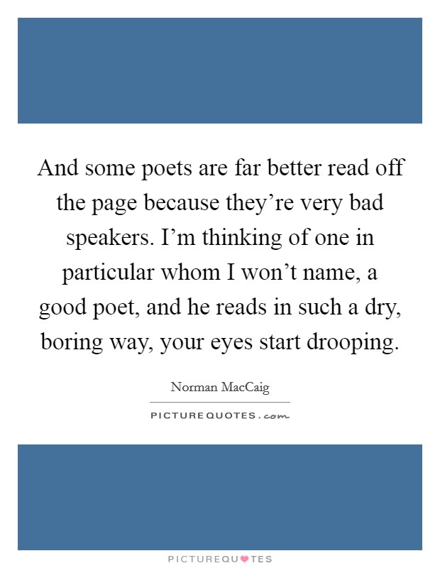 And some poets are far better read off the page because they're very bad speakers. I'm thinking of one in particular whom I won't name, a good poet, and he reads in such a dry, boring way, your eyes start drooping Picture Quote #1