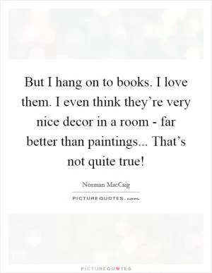 But I hang on to books. I love them. I even think they’re very nice decor in a room - far better than paintings... That’s not quite true! Picture Quote #1
