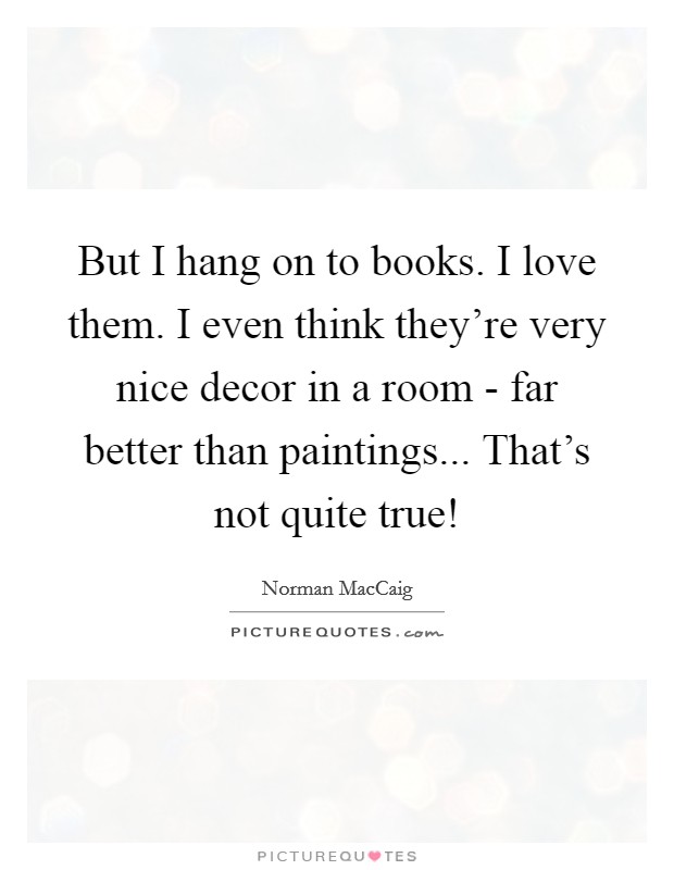 But I hang on to books. I love them. I even think they're very nice decor in a room - far better than paintings... That's not quite true! Picture Quote #1