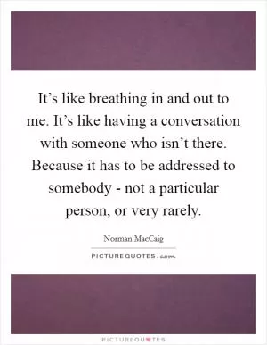 It’s like breathing in and out to me. It’s like having a conversation with someone who isn’t there. Because it has to be addressed to somebody - not a particular person, or very rarely Picture Quote #1