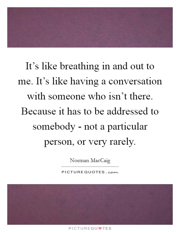 It's like breathing in and out to me. It's like having a conversation with someone who isn't there. Because it has to be addressed to somebody - not a particular person, or very rarely Picture Quote #1