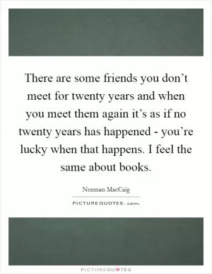 There are some friends you don’t meet for twenty years and when you meet them again it’s as if no twenty years has happened - you’re lucky when that happens. I feel the same about books Picture Quote #1