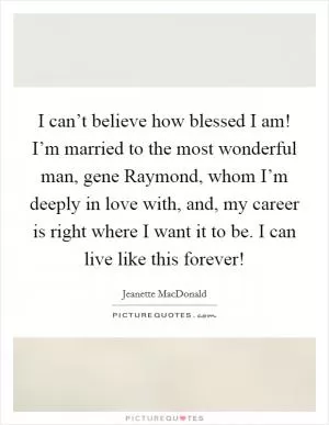 I can’t believe how blessed I am! I’m married to the most wonderful man, gene Raymond, whom I’m deeply in love with, and, my career is right where I want it to be. I can live like this forever! Picture Quote #1