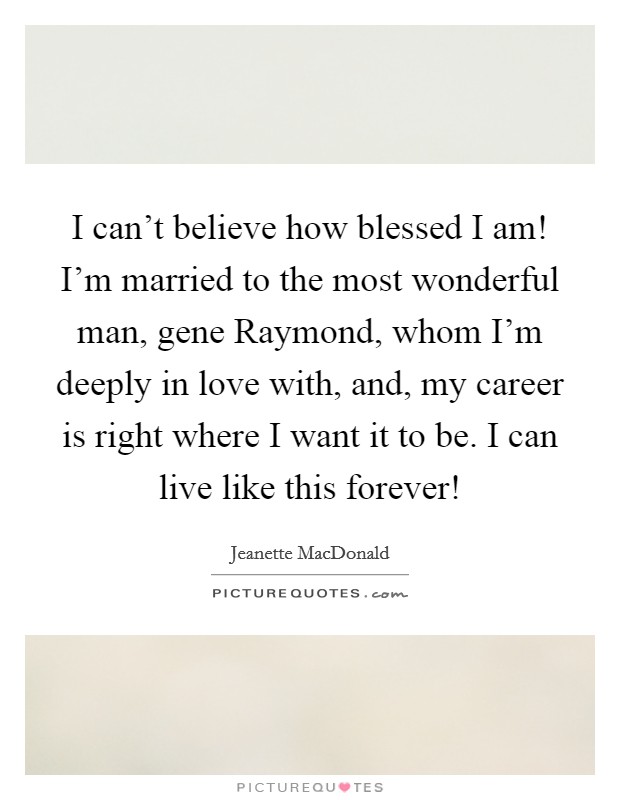 I can't believe how blessed I am! I'm married to the most wonderful man, gene Raymond, whom I'm deeply in love with, and, my career is right where I want it to be. I can live like this forever! Picture Quote #1