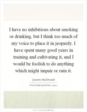 I have no inhibitions about smoking or drinking, but I think too much of my voice to place it in jeopardy. I have spent many good years in training and cultivating it, and I would be foolish to do anything which might impair or ruin it Picture Quote #1