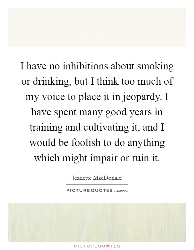 I have no inhibitions about smoking or drinking, but I think too much of my voice to place it in jeopardy. I have spent many good years in training and cultivating it, and I would be foolish to do anything which might impair or ruin it Picture Quote #1
