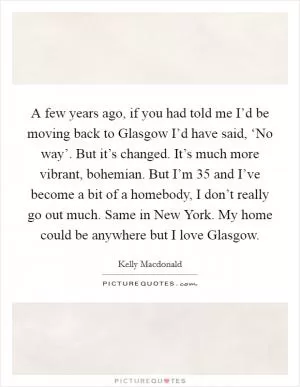 A few years ago, if you had told me I’d be moving back to Glasgow I’d have said, ‘No way’. But it’s changed. It’s much more vibrant, bohemian. But I’m 35 and I’ve become a bit of a homebody, I don’t really go out much. Same in New York. My home could be anywhere but I love Glasgow Picture Quote #1