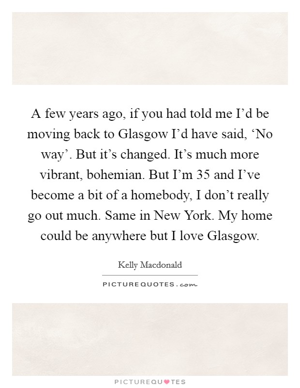 A few years ago, if you had told me I'd be moving back to Glasgow I'd have said, ‘No way'. But it's changed. It's much more vibrant, bohemian. But I'm 35 and I've become a bit of a homebody, I don't really go out much. Same in New York. My home could be anywhere but I love Glasgow Picture Quote #1