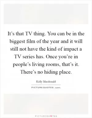 It’s that TV thing. You can be in the biggest film of the year and it will still not have the kind of impact a TV series has. Once you’re in people’s living rooms, that’s it. There’s no hiding place Picture Quote #1