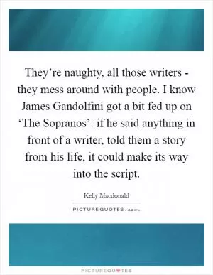 They’re naughty, all those writers - they mess around with people. I know James Gandolfini got a bit fed up on ‘The Sopranos’: if he said anything in front of a writer, told them a story from his life, it could make its way into the script Picture Quote #1