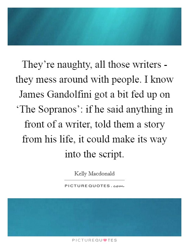 They're naughty, all those writers - they mess around with people. I know James Gandolfini got a bit fed up on ‘The Sopranos': if he said anything in front of a writer, told them a story from his life, it could make its way into the script Picture Quote #1