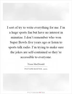 I sort of try to write everything for me. I’m a huge sports fan but have no interest in minutiae. I don’t remember who won Super Bowls five years ago or listen to sports talk radio. I’m trying to make sure the jokes are self-contained so they’re accessible to everyone Picture Quote #1