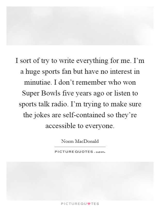 I sort of try to write everything for me. I'm a huge sports fan but have no interest in minutiae. I don't remember who won Super Bowls five years ago or listen to sports talk radio. I'm trying to make sure the jokes are self-contained so they're accessible to everyone Picture Quote #1