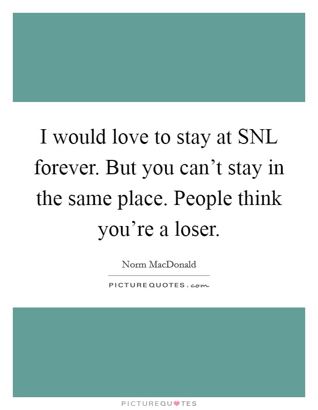 I would love to stay at SNL forever. But you can't stay in the same place. People think you're a loser Picture Quote #1