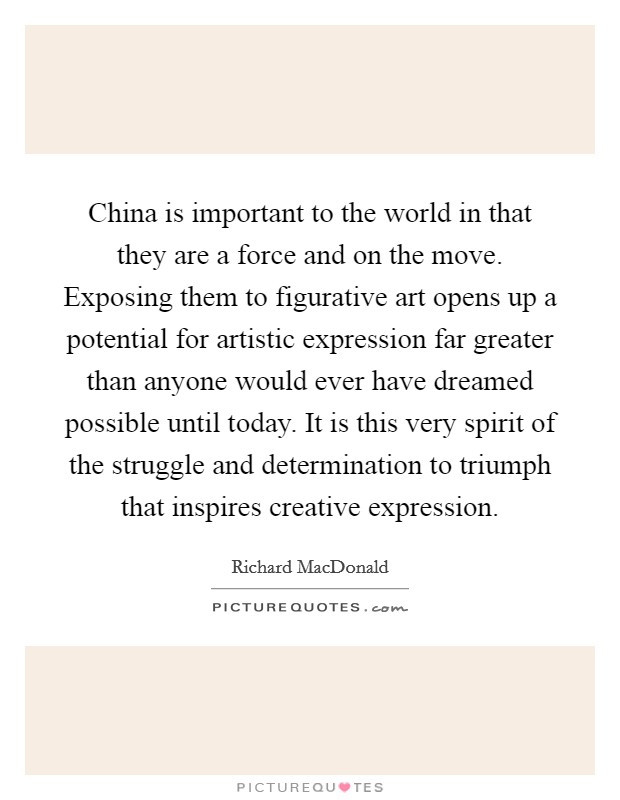 China is important to the world in that they are a force and on the move. Exposing them to figurative art opens up a potential for artistic expression far greater than anyone would ever have dreamed possible until today. It is this very spirit of the struggle and determination to triumph that inspires creative expression Picture Quote #1