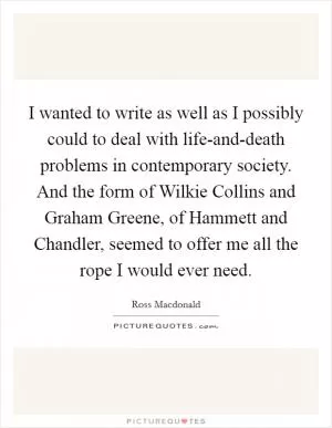 I wanted to write as well as I possibly could to deal with life-and-death problems in contemporary society. And the form of Wilkie Collins and Graham Greene, of Hammett and Chandler, seemed to offer me all the rope I would ever need Picture Quote #1