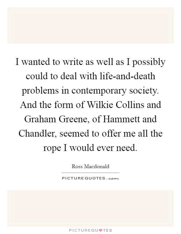 I wanted to write as well as I possibly could to deal with life-and-death problems in contemporary society. And the form of Wilkie Collins and Graham Greene, of Hammett and Chandler, seemed to offer me all the rope I would ever need Picture Quote #1