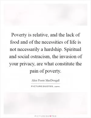 Poverty is relative, and the lack of food and of the necessities of life is not necessarily a hardship. Spiritual and social ostracism, the invasion of your privacy, are what constitute the pain of poverty Picture Quote #1
